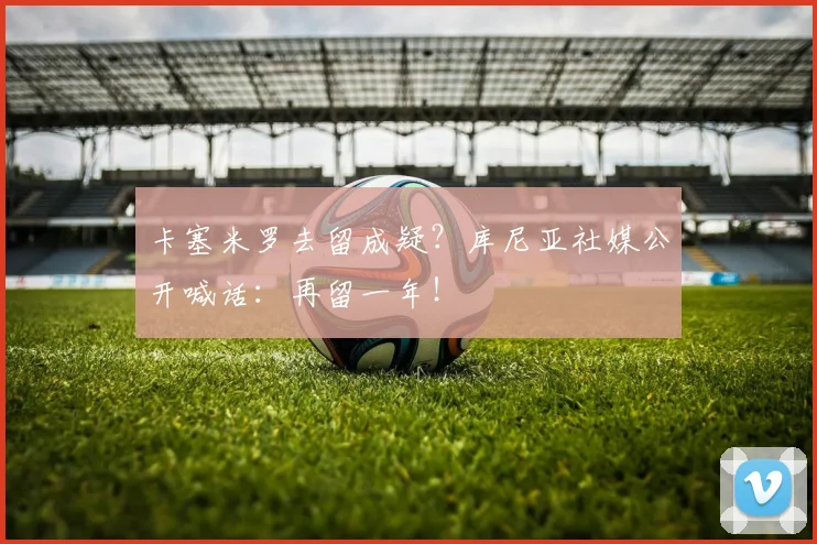 卡塞米罗去留成疑？库尼亚社媒公开喊话：再留一年！