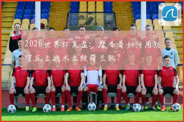 2026世界杯复盘：摩洛哥如何用防守反击战术击败荷兰队？