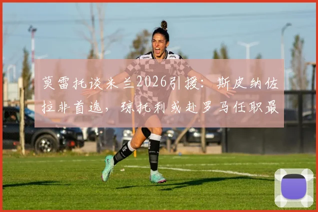 莫雷托谈米兰2026引援：斯皮纳佐拉非首选，琼托利或赴罗马任职最新动态分析