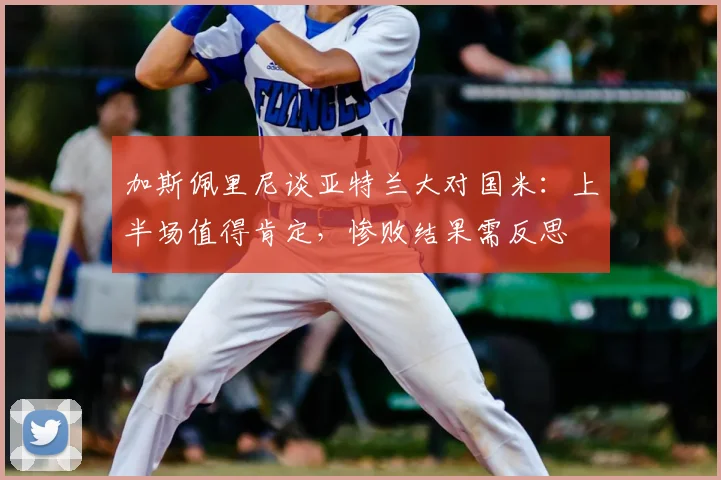 加斯佩里尼谈亚特兰大对国米：上半场值得肯定，惨败结果需反思