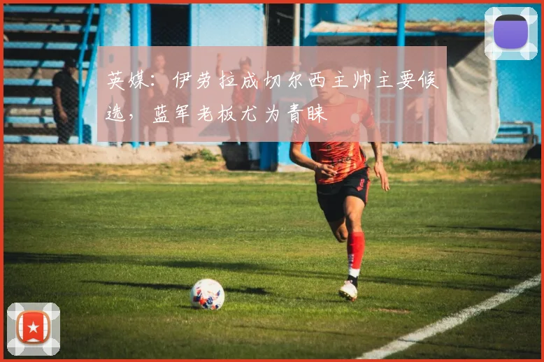 英媒：伊劳拉成切尔西主帅主要候选，蓝军老板尤为青睐