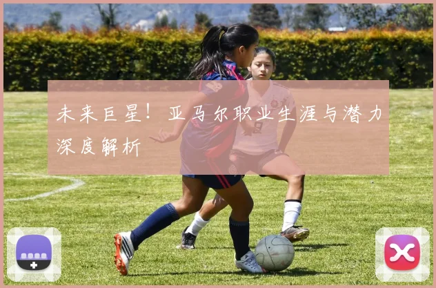 未来巨星！亚马尔职业生涯与潜力深度解析