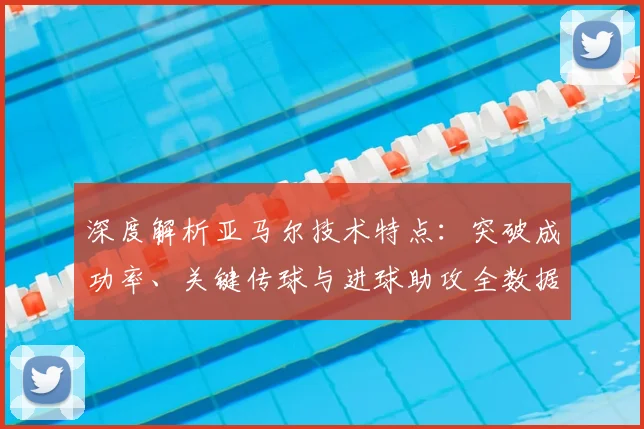 深度解析亚马尔技术特点：突破成功率、关键传球与进球助攻全数据盘点