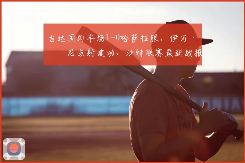 吉达国民半场1-0哈萨征服，伊万·托尼点射建功，沙特联赛最新战报分析