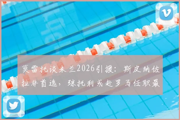 莫雷托谈米兰2026引援：斯皮纳佐拉非首选，琼托利或赴罗马任职最新动态分析