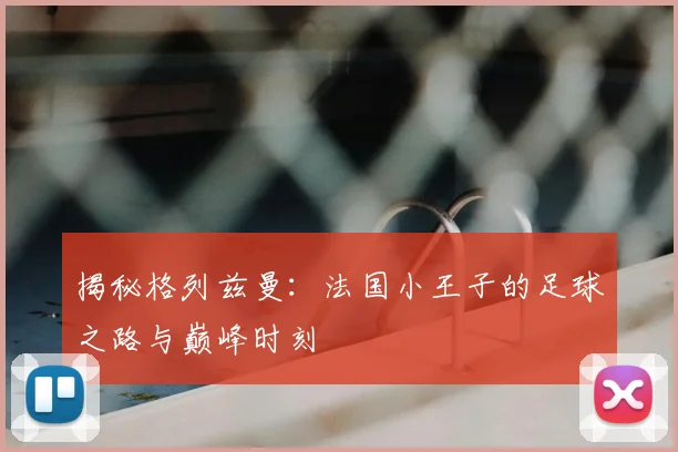 揭秘格列兹曼:法国小王子的足球之路与巅峰时刻
