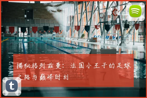 揭秘格列兹曼:法国小王子的足球之路与巅峰时刻