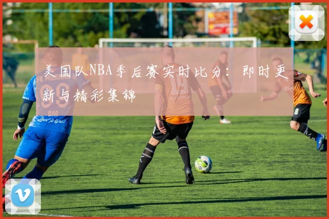 美国队NBA季后赛实时比分：即时更新与精彩集锦