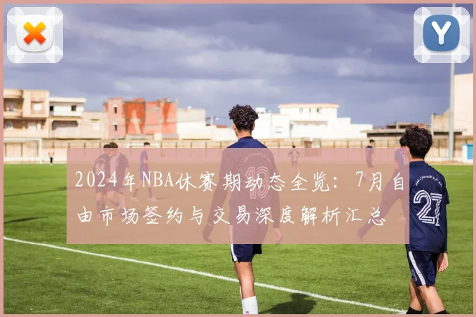 2024年NBA休赛期动态全览：7月自由市场签约与交易深度解析汇总